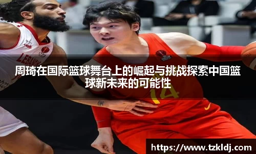 周琦在国际篮球舞台上的崛起与挑战探索中国篮球新未来的可能性