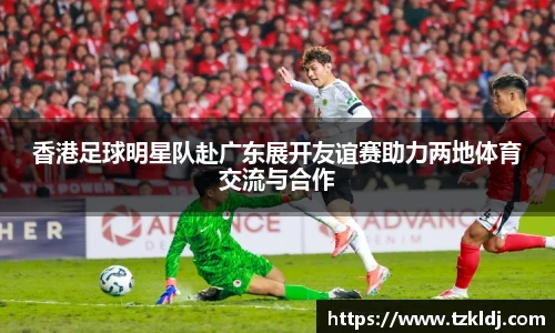 香港足球明星队赴广东展开友谊赛助力两地体育交流与合作