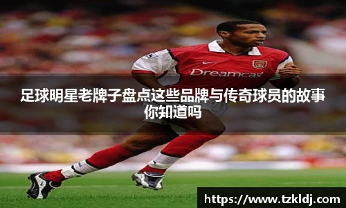 足球明星老牌子盘点这些品牌与传奇球员的故事你知道吗